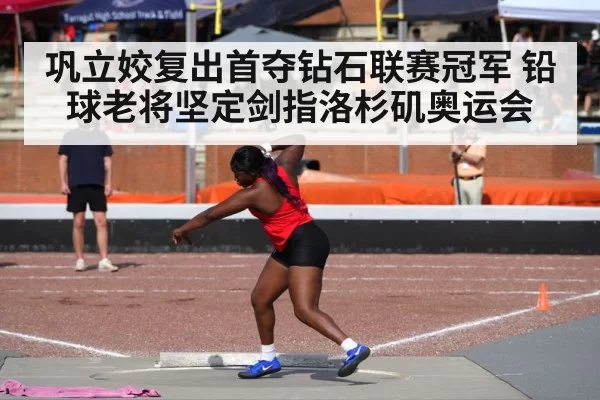 巩立姣复出首夺钻石联赛冠军 铅球老将坚定剑指洛杉矶奥运会