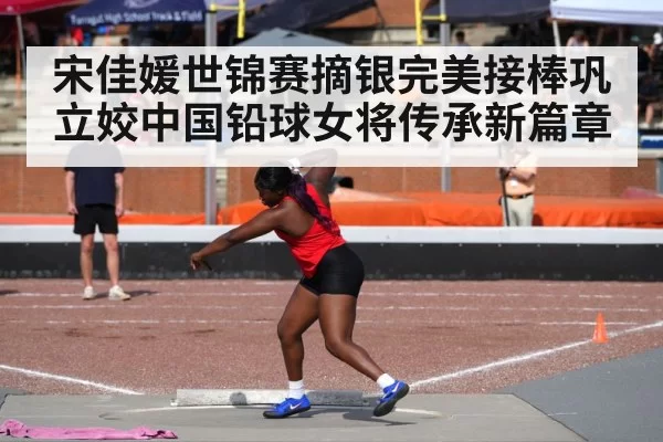 宋佳媛世锦赛摘银完美接棒巩立姣中国铅球女将传承新篇章