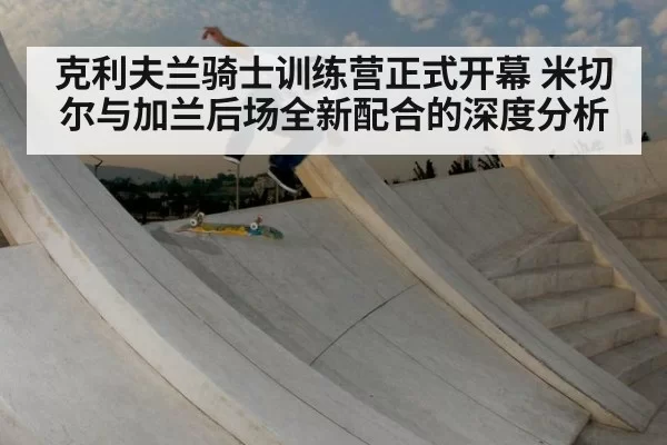 克利夫兰骑士训练营正式开幕 米切尔与加兰后场全新配合的深度分析