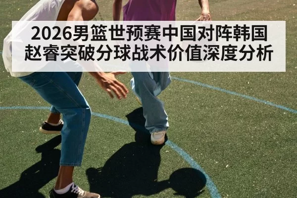 2026男篮世预赛中国对阵韩国赵睿突破分球战术价值深度分析